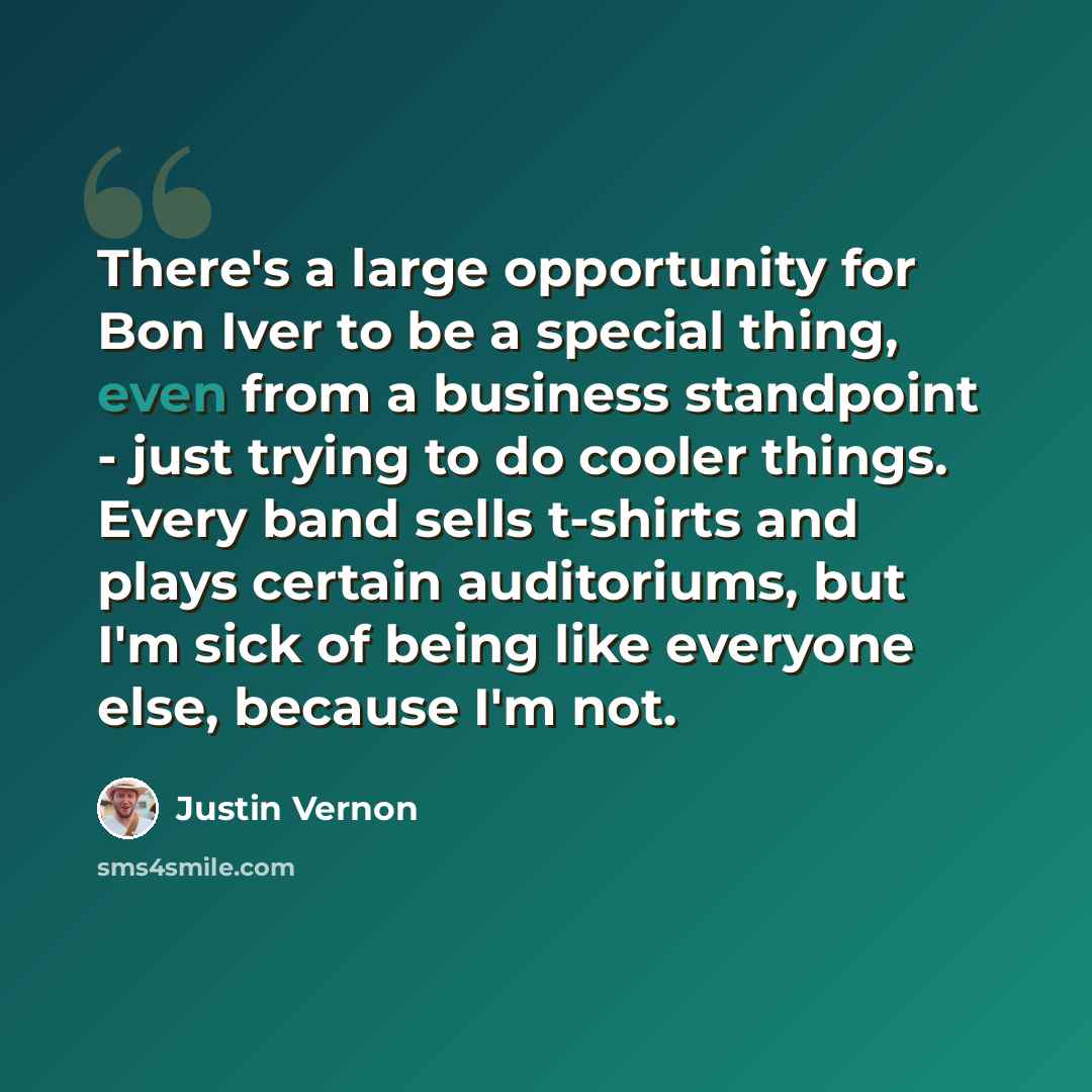 “There's a large opportunity for Bon Iver to be a special thing, even from a business standpoint - just trying to do cooler things. Every band sells t-shirts and plays certain auditoriums, but I'm sick of being like everyone else, because I'm not.” quote by Justin Vernon