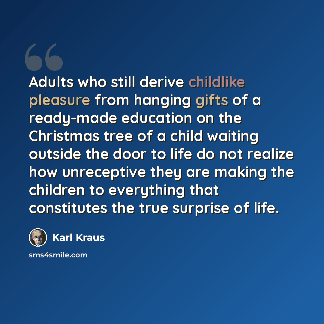 “Adults who still derive childlike pleasure from hanging gifts of a ready-made education on the Christmas tree of a child waiting outside the door to life do not realize how unreceptive they are making the children to everything that constitutes the true surprise of life.” quote by Karl Kraus