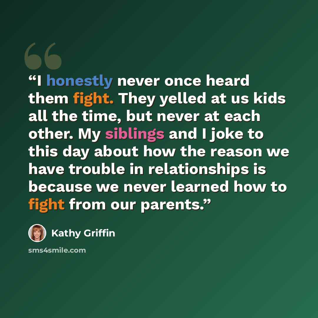 “I honestly never once heard them fight. They yelled at us kids all the time, but never at each other. My siblings and I joke to this day about how the reason we have trouble in relationships is because we never learned how to fight from our parents.” quote by Kathy Griffin