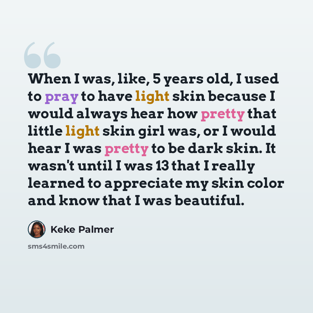 “When I was, like, 5 years old, I used to pray to have light skin because I would always hear how pretty that little light skin girl was, or I would hear I was pretty to be dark skin. It wasn't until I was 13 that I really learned to appreciate my skin color and know that I was beautiful.” quote by Keke Palmer