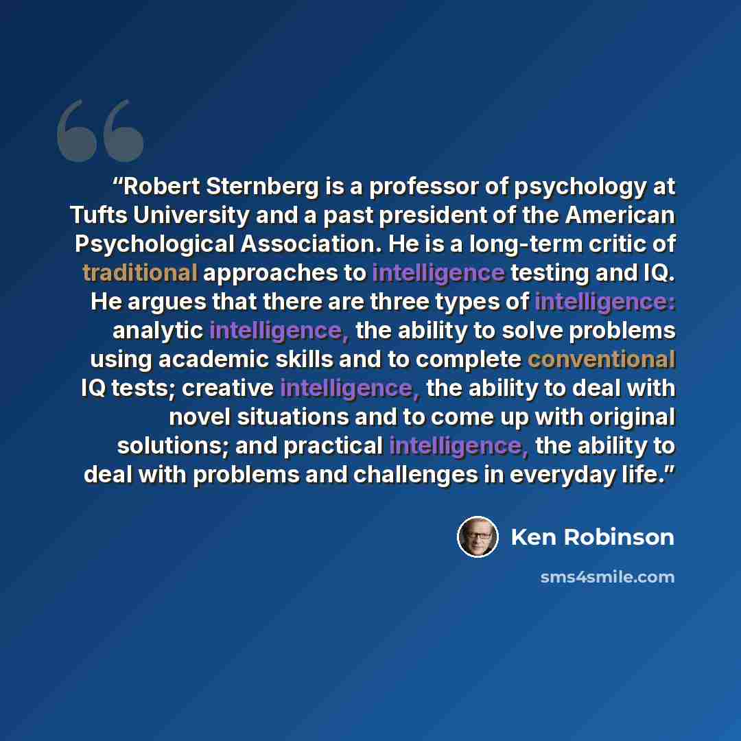 “Robert Sternberg is a professor of psychology at Tufts University and a past president of the American Psychological Association. He is a long-term critic of traditional approaches to intelligence testing and IQ. He argues that there are three types of intelligence: analytic intelligence, the…” quote by Ken Robinson