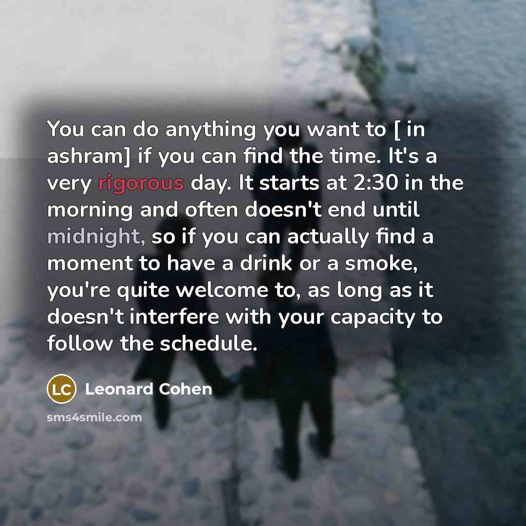 “You can do anything you want to [ in ashram] if you can find the time. It's a very rigorous day. It starts at 2:30 in the morning and often doesn't end until midnight, so if you can actually find a moment to have a drink or a smoke, you're quite welcome to, as long as it doesn't interfere with…” quote by Leonard Cohen
