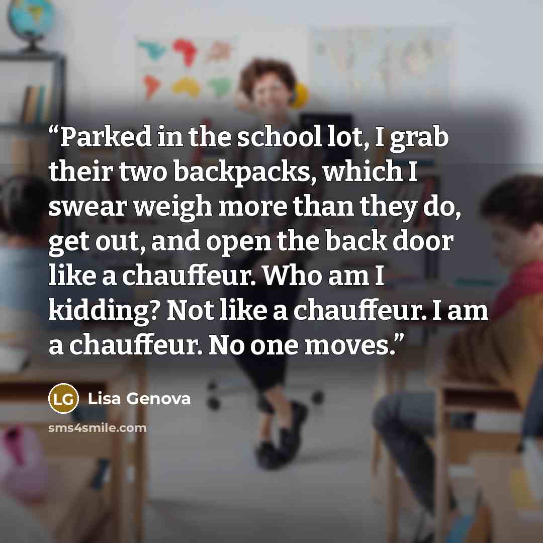 “Parked in the school lot, I grab their two backpacks, which I swear weigh more than they do, get out, and open the back door like a chauffeur. Who am I kidding? Not like a chauffeur. I am a chauffeur. No one moves.” quote by Lisa Genova