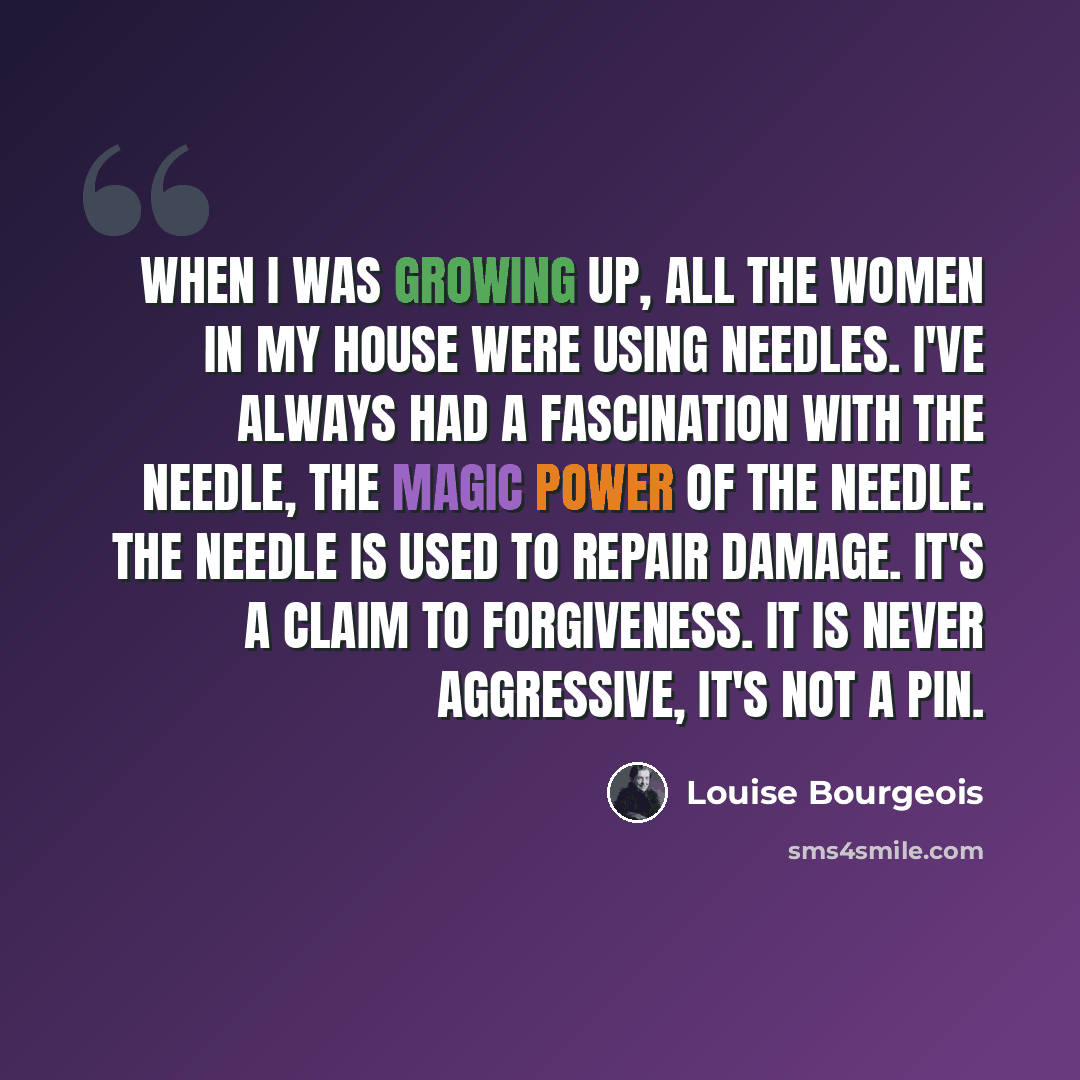 “When I was growing up, all the women in my house were using needles. I've always had a fascination with the needle, the magic power of the needle. The needle is used to repair damage. It's a claim to forgiveness. It is never aggressive, it's not a pin.” quote by Louise Bourgeois
