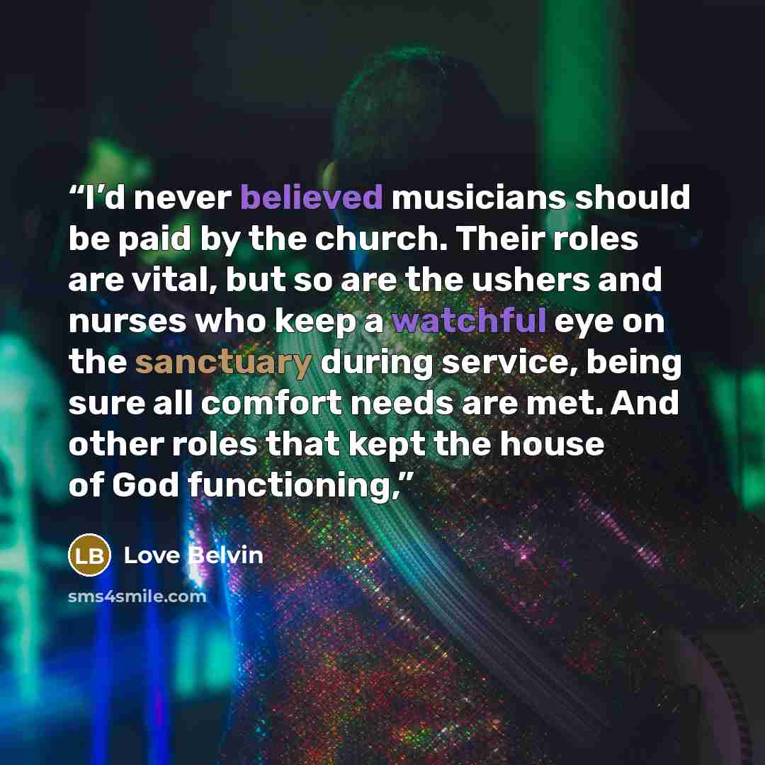 “I’d never believed musicians should be paid by the church. Their roles are vital, but so are the ushers and nurses who keep a watchful eye on the sanctuary during service, being sure all comfort needs are met. And other roles that kept the house of God functioning,” quote by Love Belvin