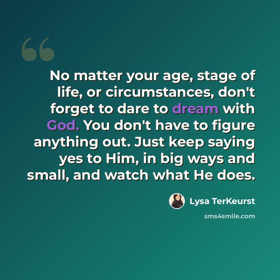 “No matter your age, stage of life, or circumstances, don't forget to dare to dream with God. You don't have to figure anything out. Just keep saying yes to Him, in big ways and small, and watch what He does.” quote by Lysa TerKeurst
