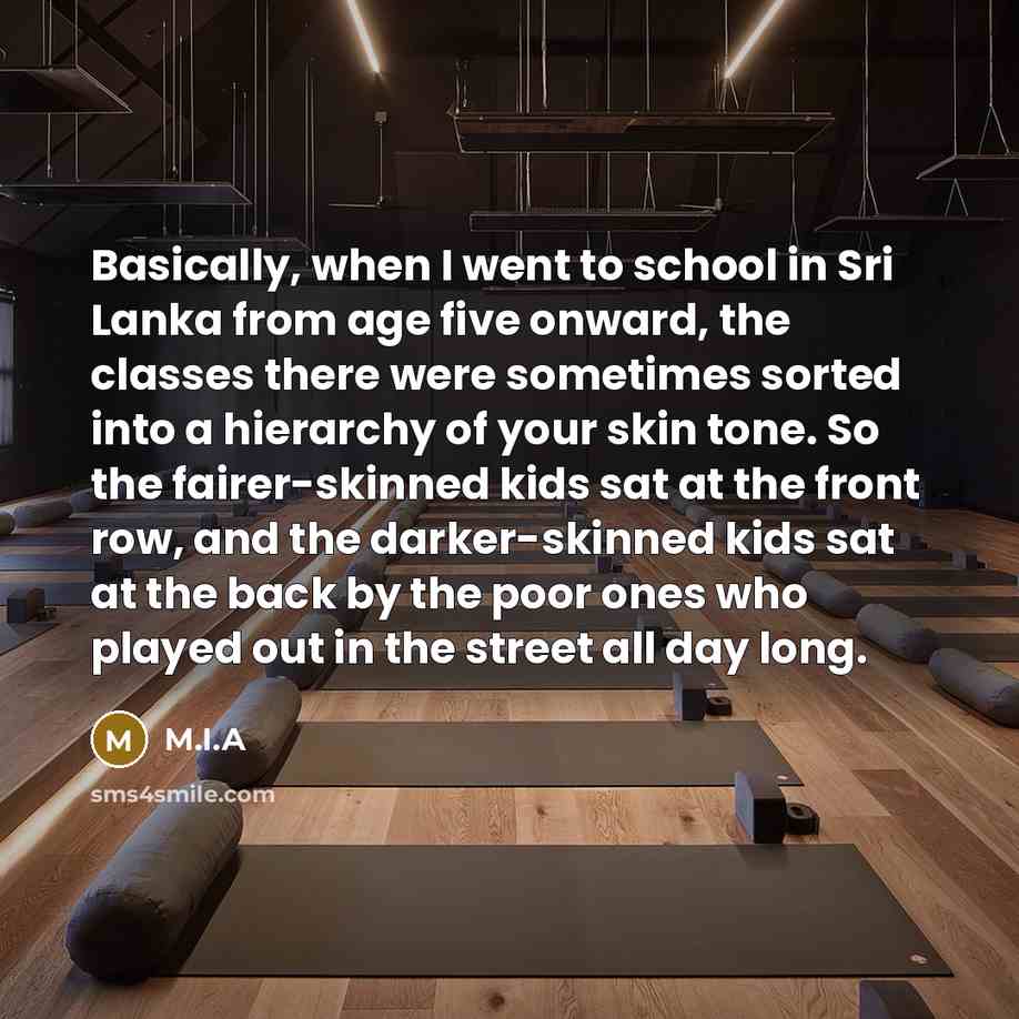 “Basically, when I went to school in Sri Lanka from age five onward, the classes there were sometimes sorted into a hierarchy of your skin tone. So the fairer-skinned kids sat at the front row, and the darker-skinned kids sat at the back by the poor ones who played out in the street all day long.” quote by M.I.A