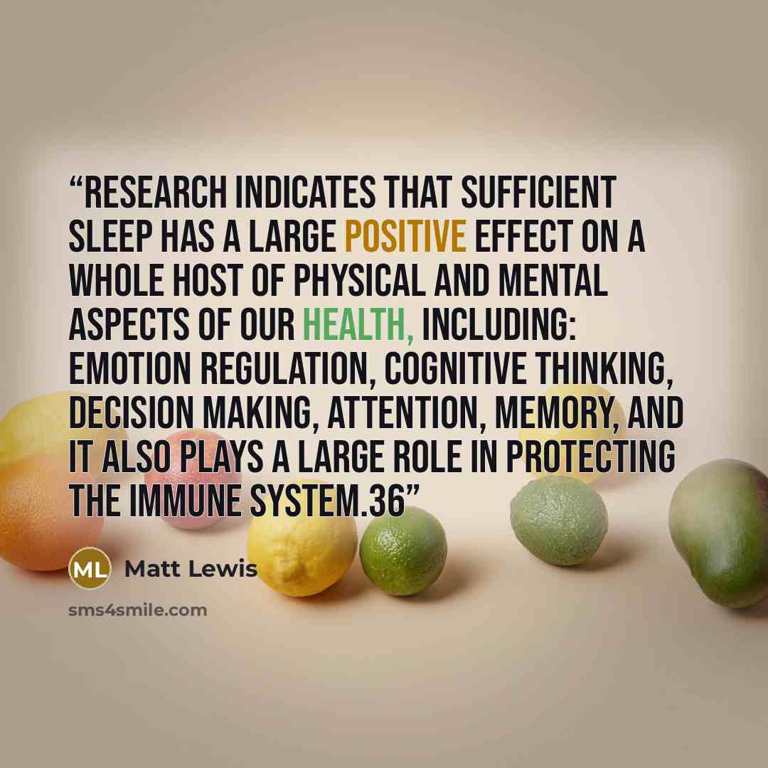 “Research indicates that sufficient sleep has a large positive effect on a whole host of physical and mental aspects of our health, including: emotion regulation, cognitive thinking, decision making, attention, memory, and it also plays a large role in protecting the immune system.36” quote by Matt Lewis