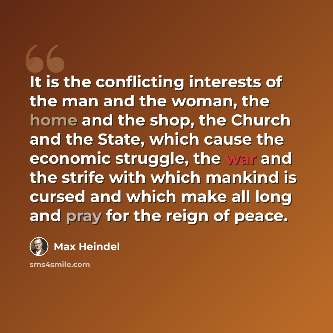 “It is the conflicting interests of the man and the woman, the home and the shop, the Church and the State, which cause the economic struggle, the war and the strife with which mankind is cursed and which make all long and pray for the reign of peace.” quote by Max Heindel