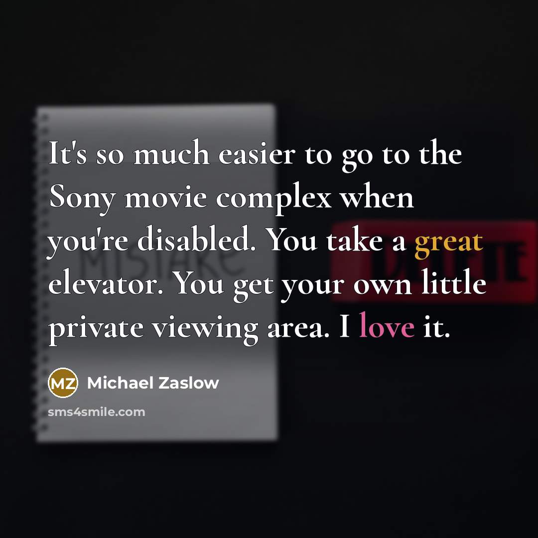 “It's so much easier to go to the Sony movie complex when you're disabled. You take a great elevator. You get your own little private viewing area. I love it.” quote by Michael Zaslow