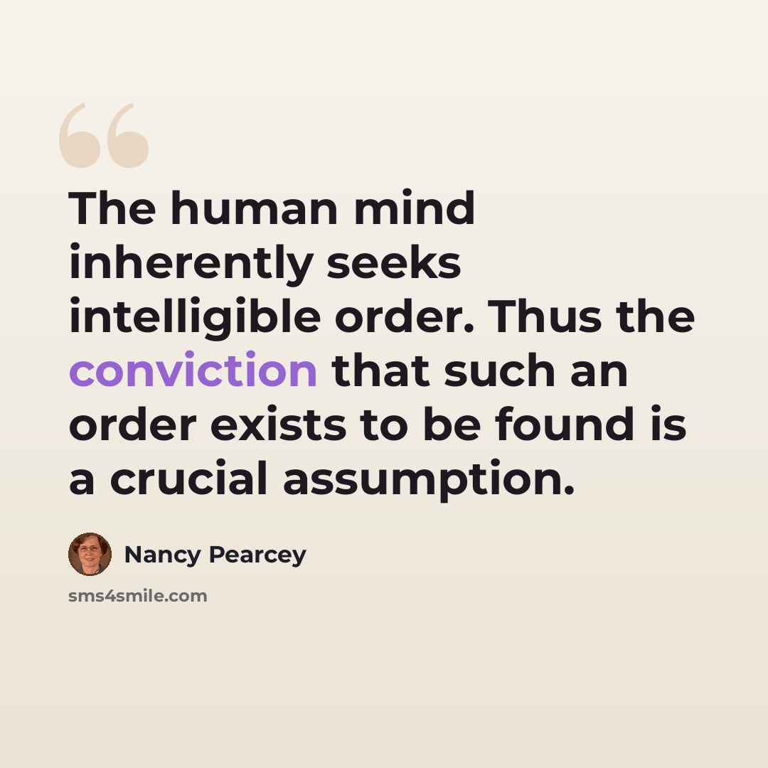 “The human mind inherently seeks intelligible order. Thus the conviction that such an order exists to be found is a crucial assumption.” quote by Nancy Pearcey