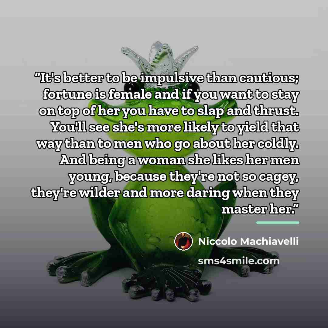 “It's better to be impulsive than cautious; fortune is female and if you want to stay on top of her you have to slap and thrust. You'll see she's more likely to yield that way than to men who go about her coldly. And being a woman she likes her men young, because they're not so cagey, they're…” quote by Niccolò Machiavelli