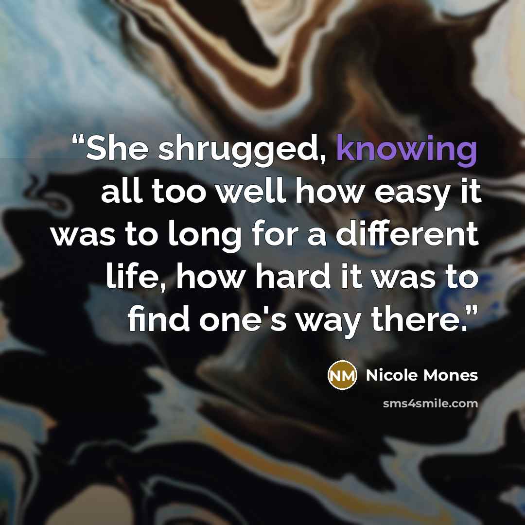 “She shrugged, knowing all too well how easy it was to long for a different life, how hard it was to find one's way there.” quote by Nicole Mones