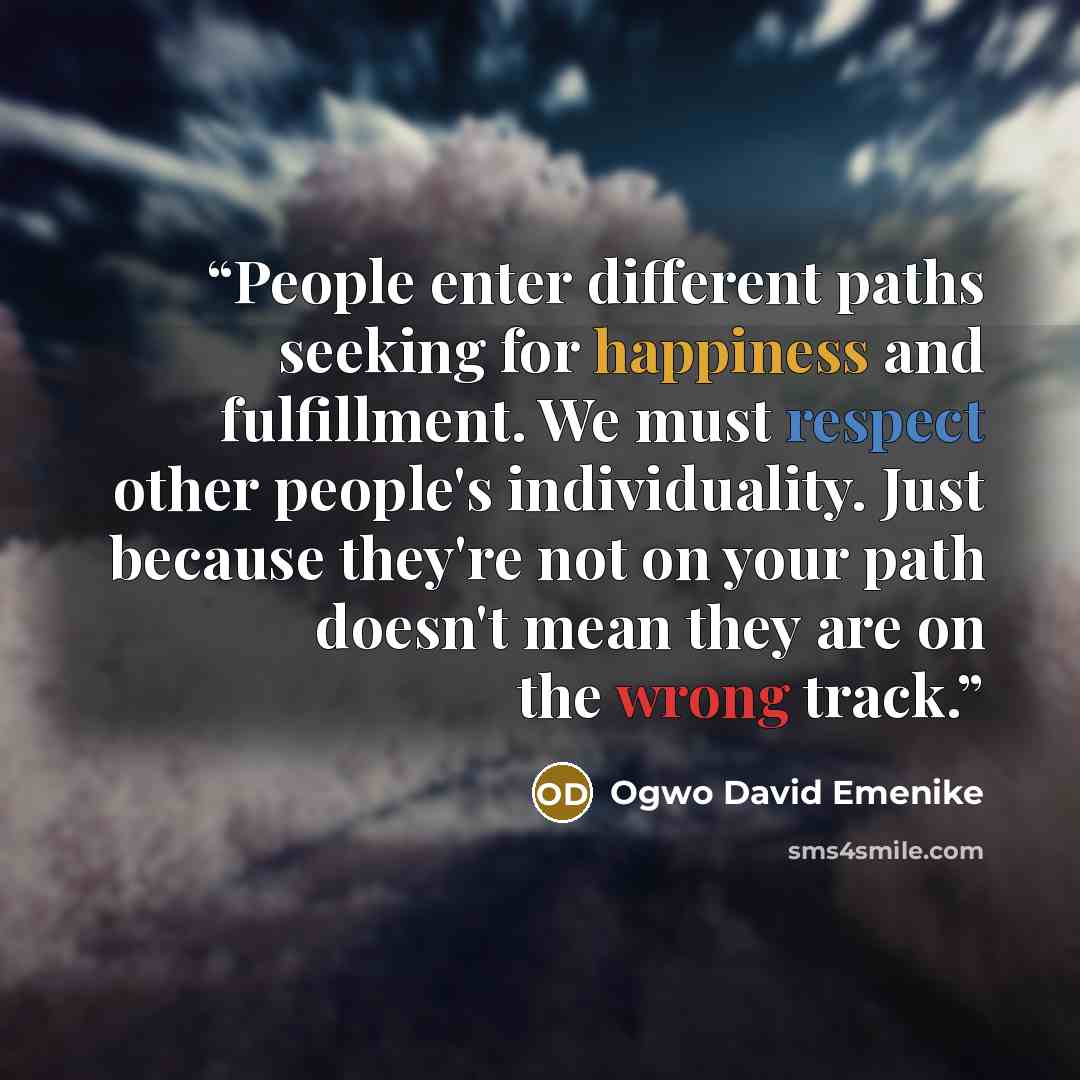 “People enter different paths seeking for happiness and fulfillment. We must respect other people's individuality. Just because they're not on your path doesn't mean they are on the wrong track.” quote by Ogwo David Emenike
