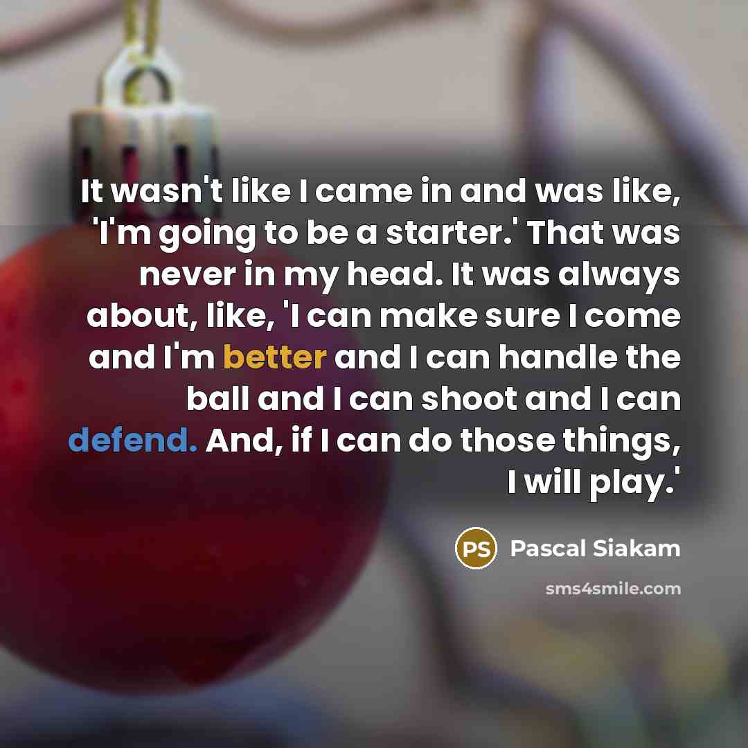 “It wasn't like I came in and was like, 'I'm going to be a starter.' That was never in my head. It was always about, like, 'I can make sure I come and I'm better and I can handle the ball and I can shoot and I can defend. And, if I can do those things, I will play.'” quote by Pascal Siakam