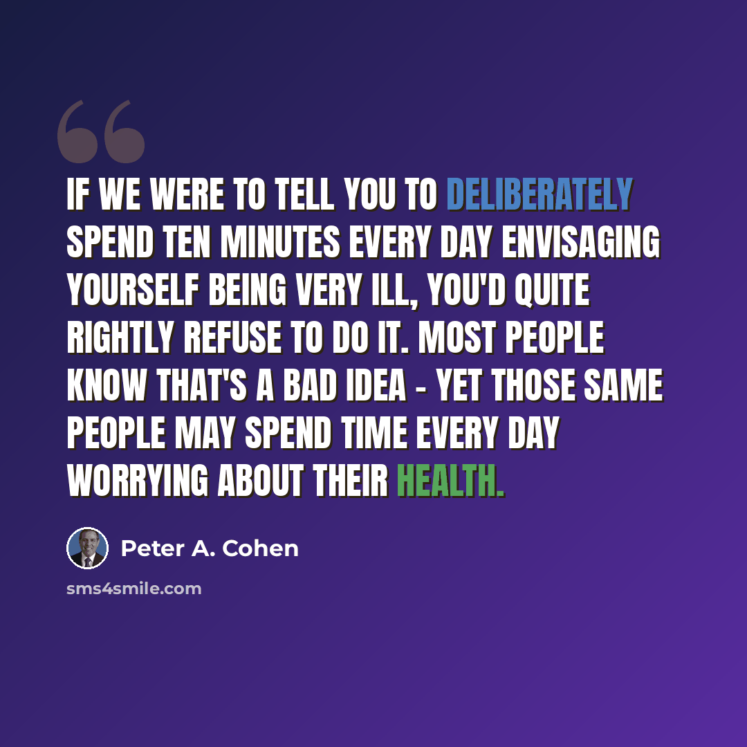 “If we were to tell you to deliberately spend ten minutes every day envisaging yourself being very ill, you'd quite rightly refuse to do it. Most people know that's a bad idea - yet those same people may spend time every day worrying about their health.” quote by Peter A. Cohen