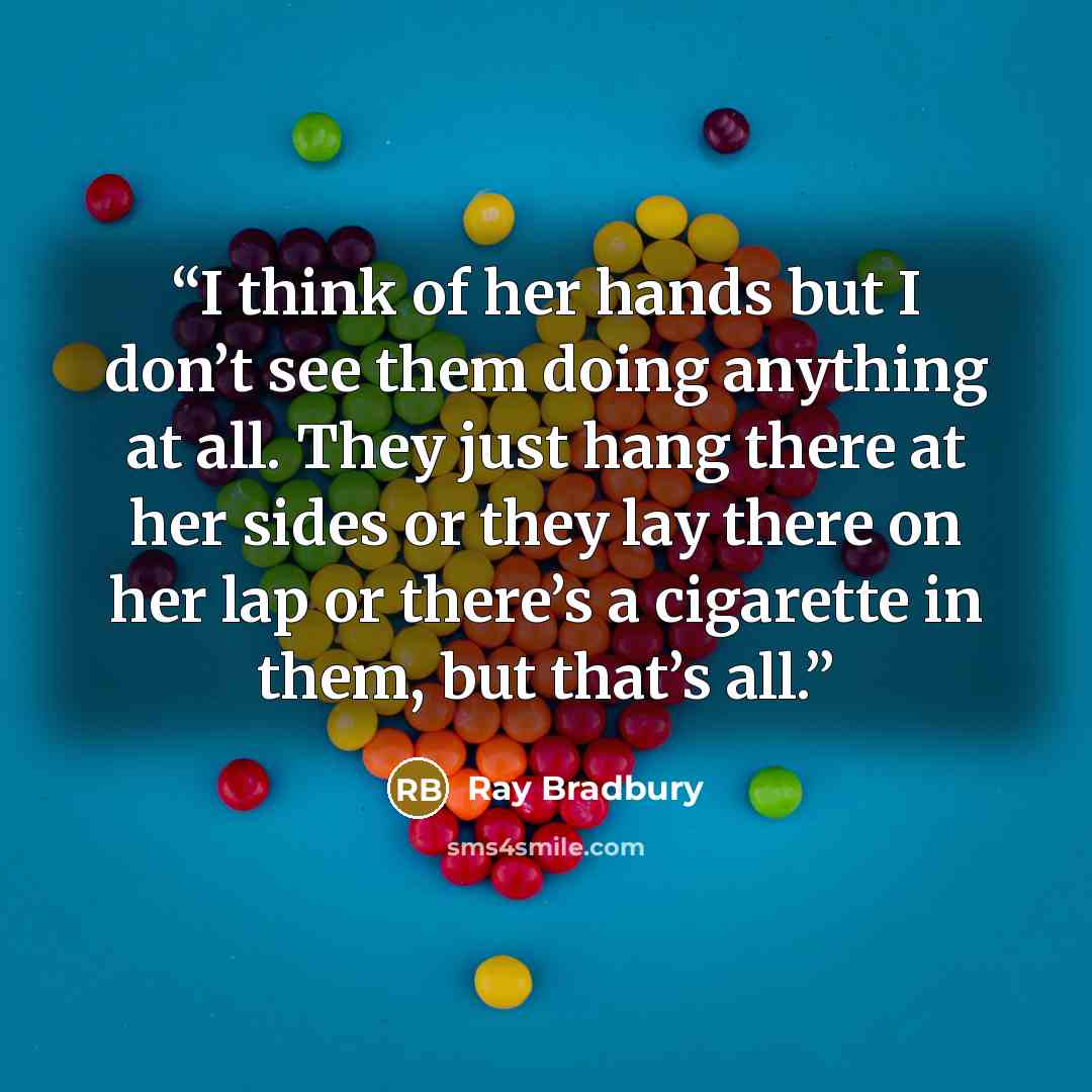“I think of her hands but I don’t see them doing anything at all. They just hang there at her sides or they lay there on her lap or there’s a cigarette in them, but that’s all.” quote by Ray Bradbury