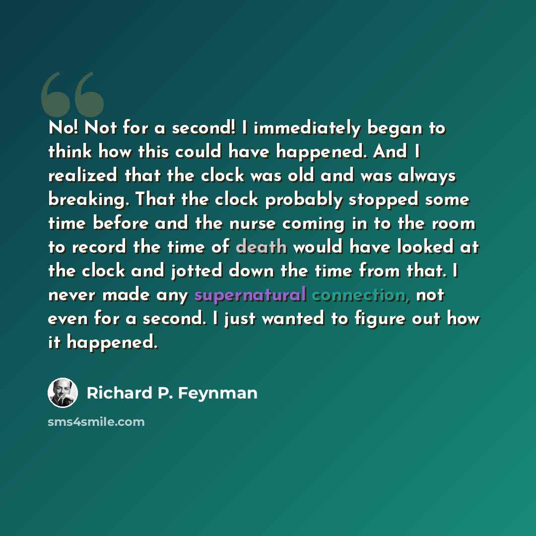 “No! Not for a second! I immediately began to think how this could have happened. And I realized that the clock was old and was always breaking. That the clock probably stopped some time before and the nurse coming in to the room to record the time of death would have looked at the clock and jotted…” quote by Richard P. Feynman