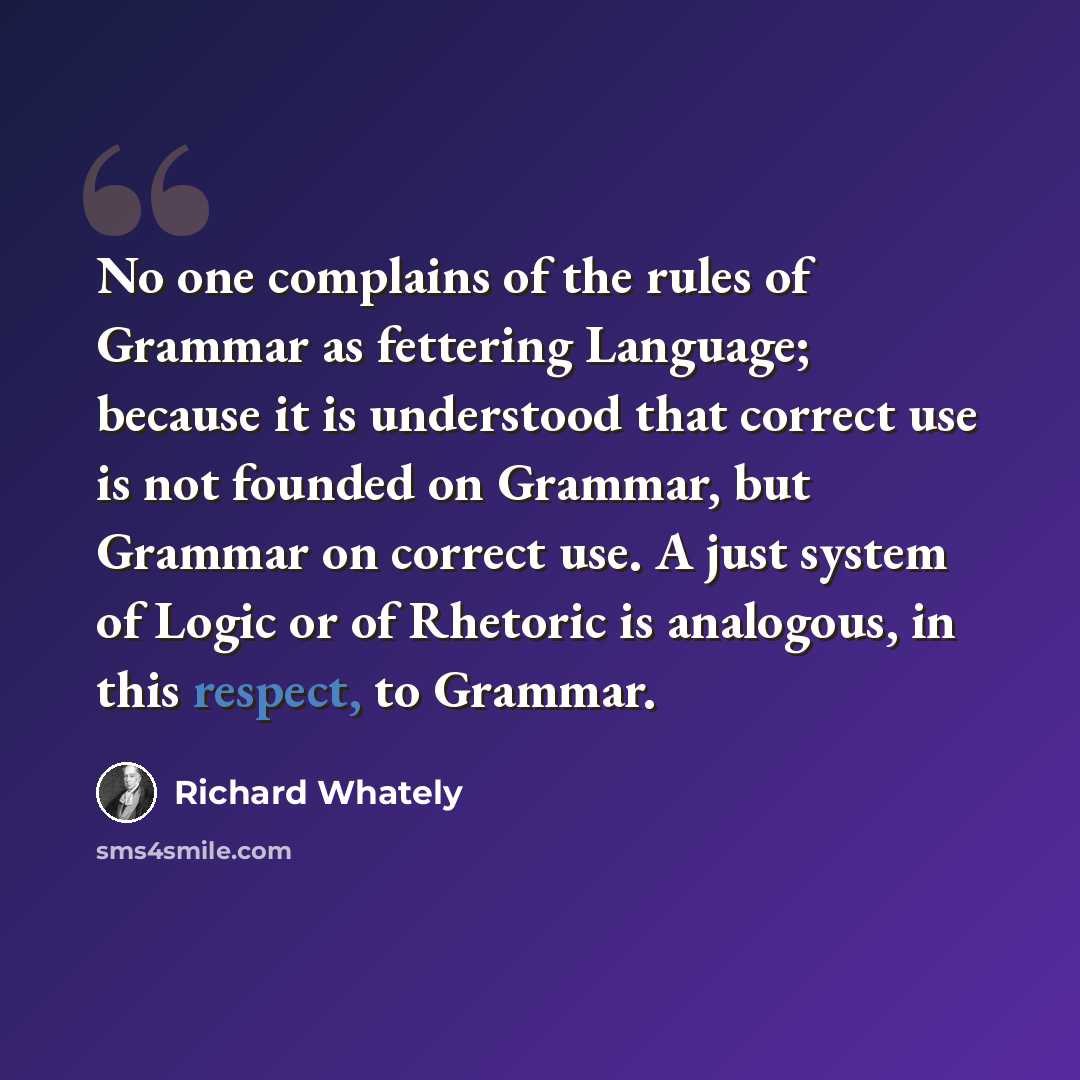 “No one complains of the rules of Grammar as fettering Language; because it is understood that correct use is not founded on Grammar, but Grammar on correct use. A just system of Logic or of Rhetoric is analogous, in this respect, to Grammar.” quote by Richard Whately