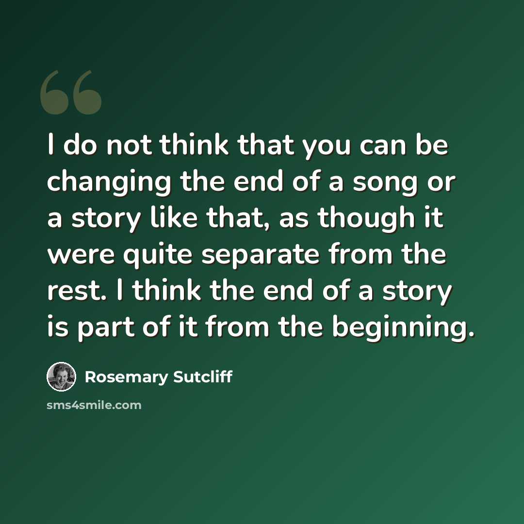 “I do not think that you can be changing the end of a song or a story like that, as though it were quite separate from the rest. I think the end of a story is part of it from the beginning.” quote by Rosemary Sutcliff