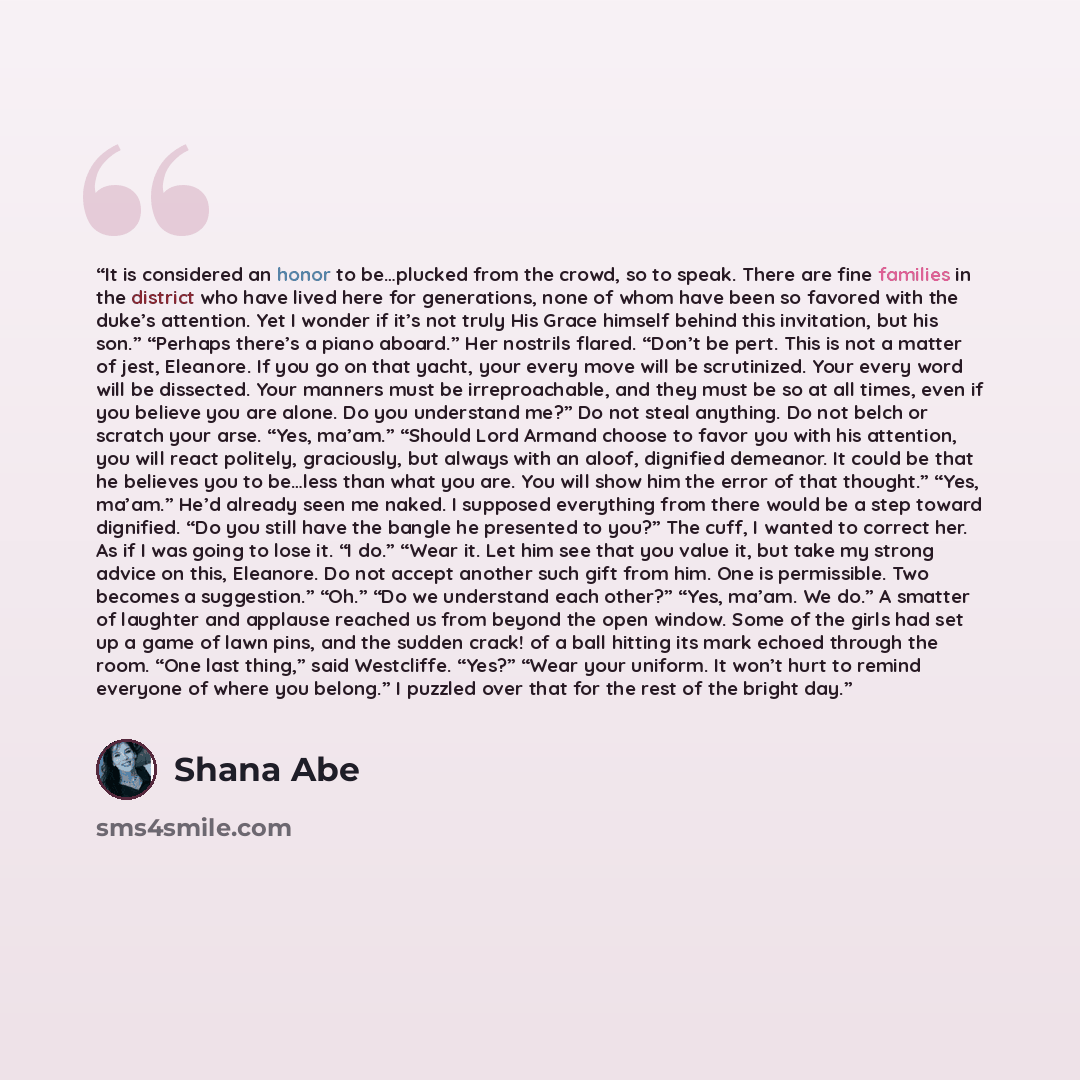 “It is considered an honor to be…plucked from the crowd, so to speak. There are fine families in the district who have lived here for generations, none of whom have been so favored with the duke’s attention. Yet I wonder if it’s not truly His Grace himself behind this invitation, but his son.”…” quote by Shana Abe