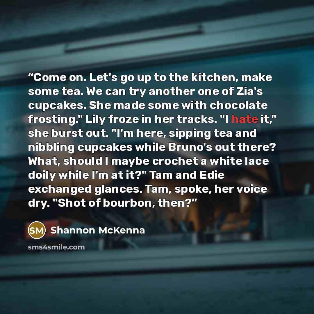 “Come on. Let's go up to the kitchen, make some tea. We can try another one of Zia's cupcakes. She made some with chocolate frosting." Lily froze in her tracks. "I hate it," she burst out. "I'm here, sipping tea and nibbling cupcakes while Bruno's out there? What, should I maybe crochet a white…” quote by Shannon McKenna