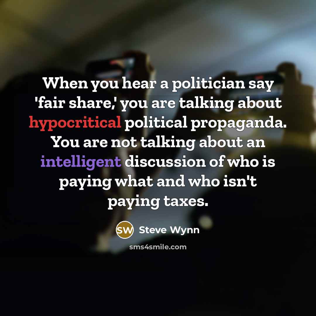 “When you hear a politician say 'fair share,' you are talking about hypocritical political propaganda. You are not talking about an intelligent discussion of who is paying what and who isn't paying taxes.” quote by Steve Wynn