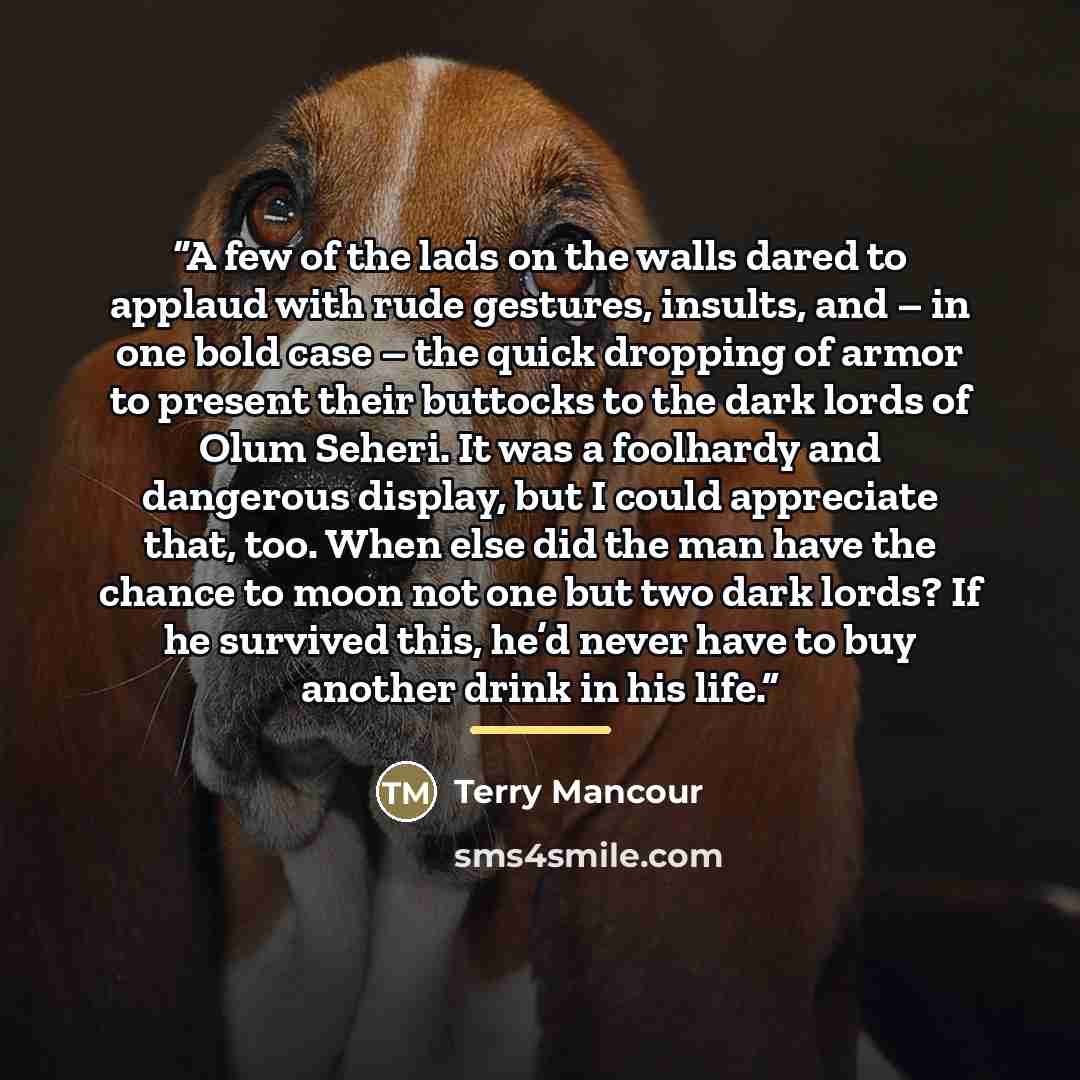 “A few of the lads on the walls dared to applaud with rude gestures, insults, and – in one bold case – the quick dropping of armor to present their buttocks to the dark lords of Olum Seheri. It was a foolhardy and dangerous display, but I could appreciate that, too. When else did the man have the…” quote by Terry Mancour