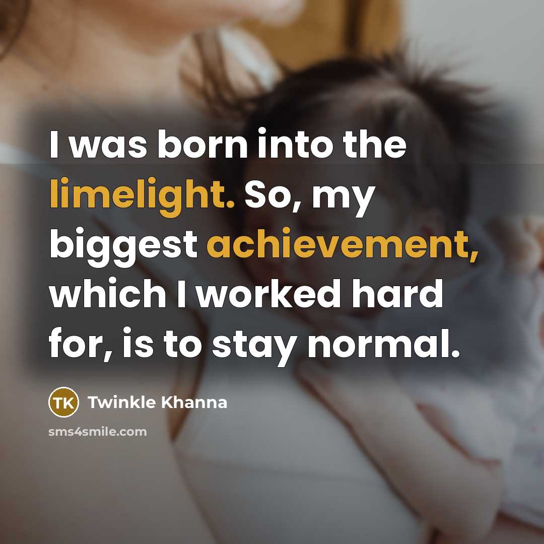 “I was born into the limelight. So, my biggest achievement, which I worked hard for, is to stay normal.” quote by Twinkle Khanna