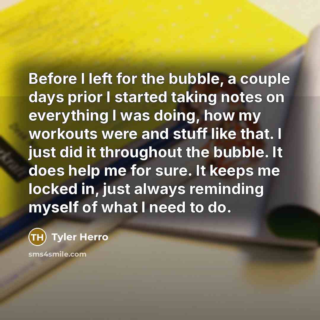 “Before I left for the bubble, a couple days prior I started taking notes on everything I was doing, how my workouts were and stuff like that. I just did it throughout the bubble. It does help me for sure. It keeps me locked in, just always reminding myself of what I need to do.” quote by Tyler Herro