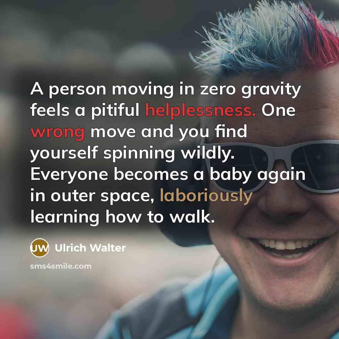 “A person moving in zero gravity feels a pitiful helplessness. One wrong move and you find yourself spinning wildly. Everyone becomes a baby again in outer space, laboriously learning how to walk.” quote by Ulrich Walter