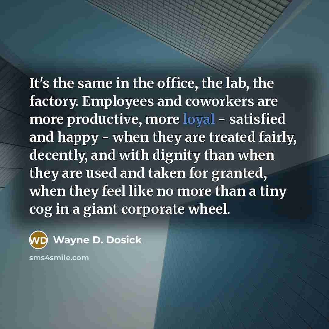 “It's the same in the office, the lab, the factory. Employees and coworkers are more productive, more loyal - satisfied and happy - when they are treated fairly, decently, and with dignity than when they are used and taken for granted, when they feel like no more than a tiny cog in a giant…” quote by Wayne D. Dosick