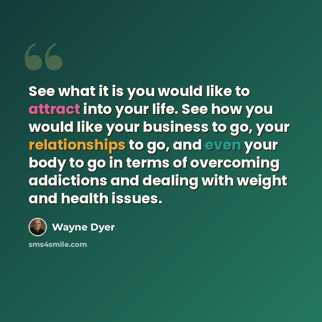“See what it is you would like to attract into your life. See how you would like your business to go, your relationships to go, and even your body to go in terms of overcoming addictions and dealing with weight and health issues.” quote by Wayne Dyer