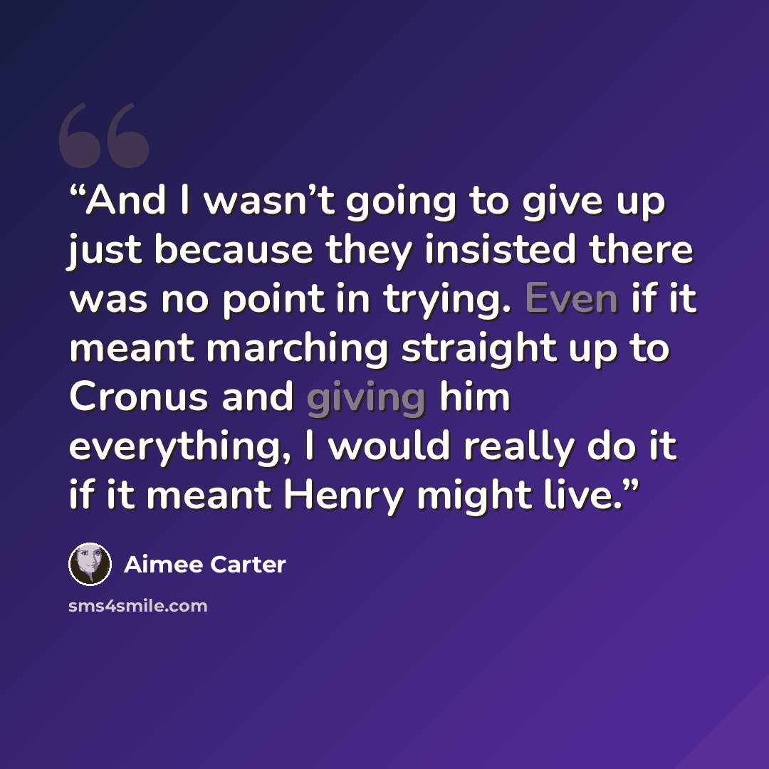 “And I wasn’t going to give up just because they insisted there was no point in trying. Even if it meant marching straight up to Cronus and giving him everything, I would really do it if it meant Henry might live.” quote by Aimee Carter