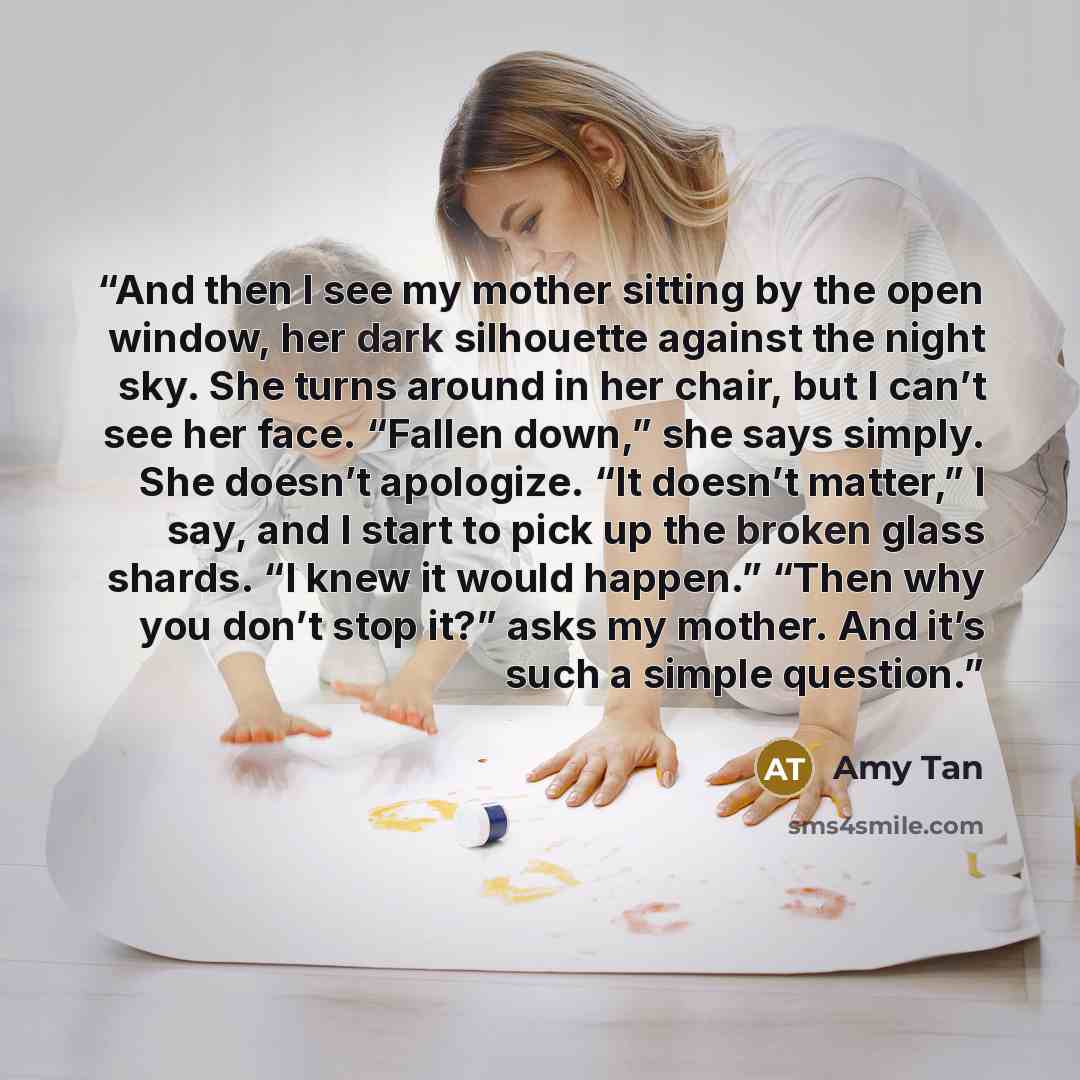 “And then I see my mother sitting by the open window, her dark silhouette against the night sky. She turns around in her chair, but I can’t see her face. “Fallen down,” she says simply. She doesn’t apologize. “It doesn’t matter,” I say, and I start to pick up the broken glass shards. “I knew it…” quote by Amy Tan