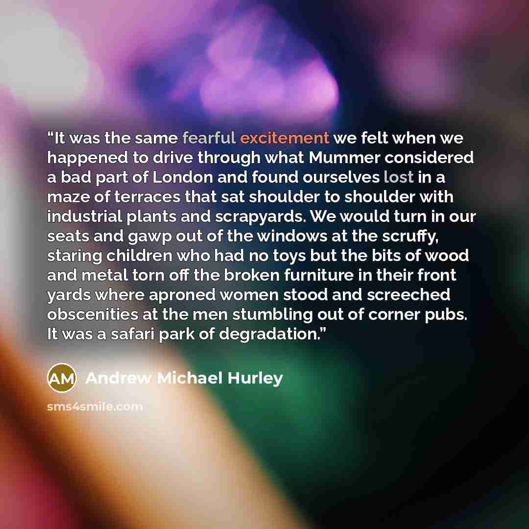 “It was the same fearful excitement we felt when we happened to drive through what Mummer considered a bad part of London and found ourselves lost in a maze of terraces that sat shoulder to shoulder with industrial plants and scrapyards. We would turn in our seats and gawp out of the windows at the…” quote by Andrew Michael Hurley