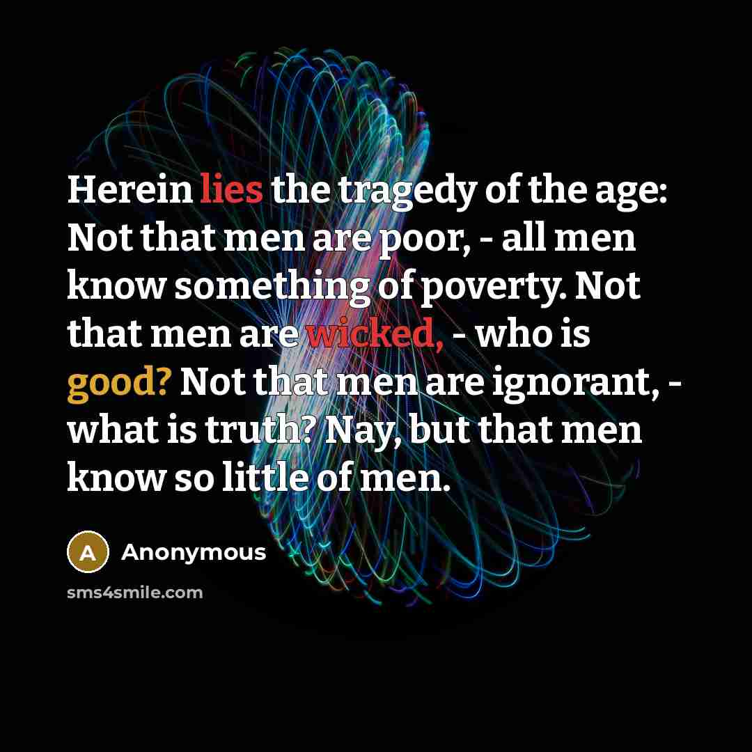“Herein lies the tragedy of the age: Not that men are poor, - all men know something of poverty. Not that men are wicked, - who is good? Not that men are ignorant, - what is truth? Nay, but that men know so little of men.” quote by Anonymous