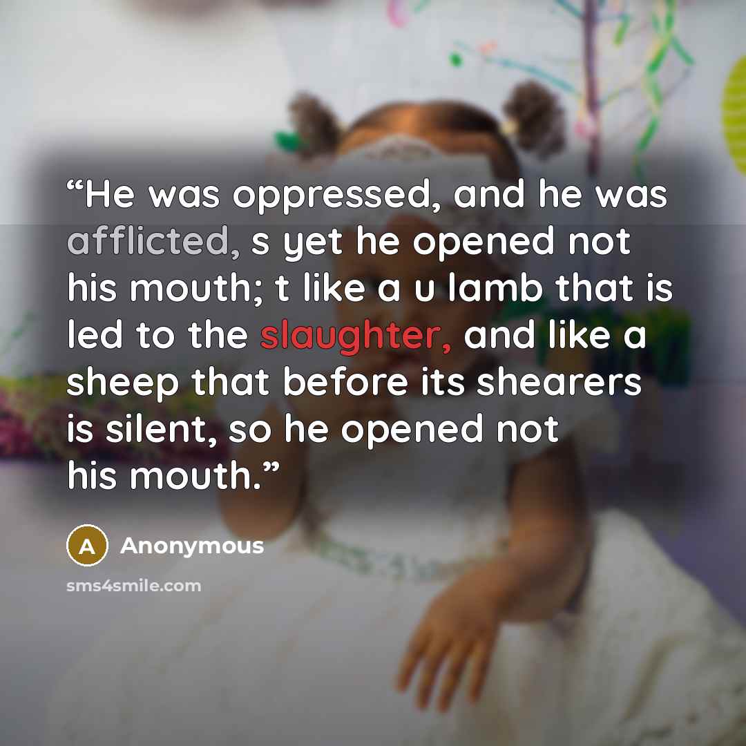“He was oppressed, and he was afflicted, s yet he opened not his mouth; t like a u lamb that is led to the slaughter, and like a sheep that before its shearers is silent, so he opened not his mouth.” quote by Anonymous
