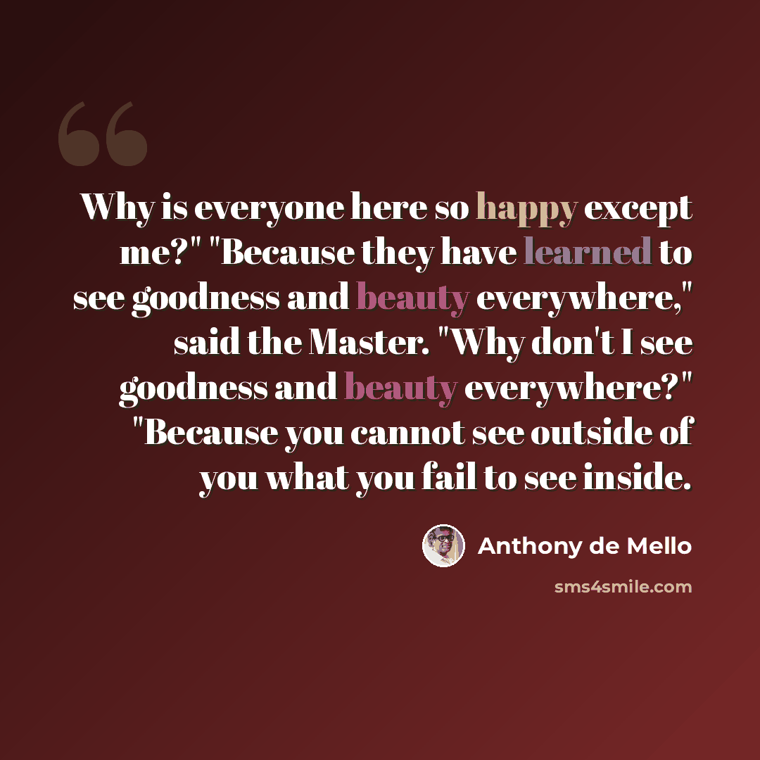 “Why is everyone here so happy except me?" "Because they have learned to see goodness and beauty everywhere," said the Master. "Why don't I see goodness and beauty everywhere?" "Because you cannot see outside of you what you fail to see inside.” quote by Anthony de Mello