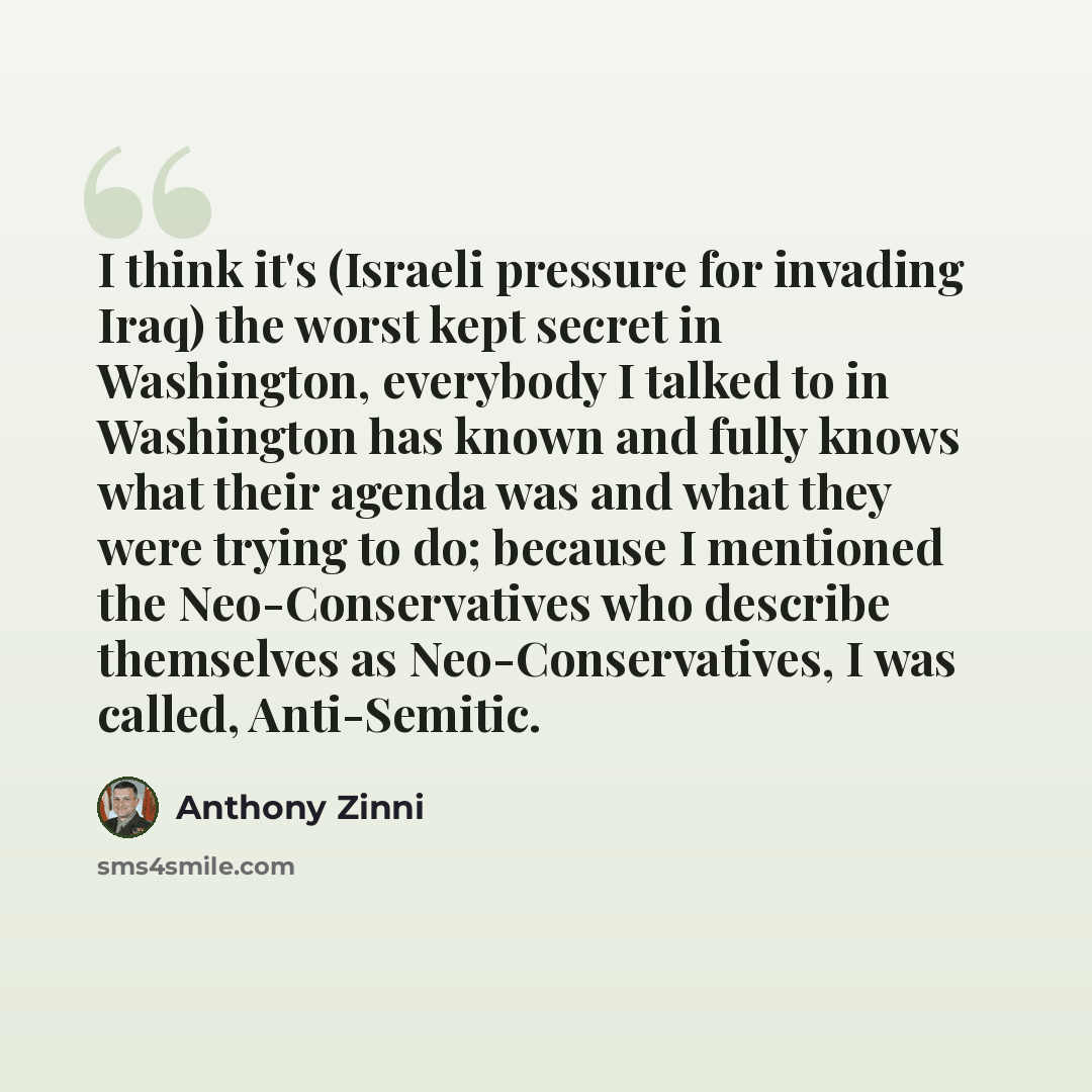 “I think it's (Israeli pressure for invading Iraq) the worst kept secret in Washington, everybody I talked to in Washington has known and fully knows what their agenda was and what they were trying to do; because I mentioned the Neo-Conservatives who describe themselves as Neo-Conservatives, I was…” quote by Anthony Zinni
