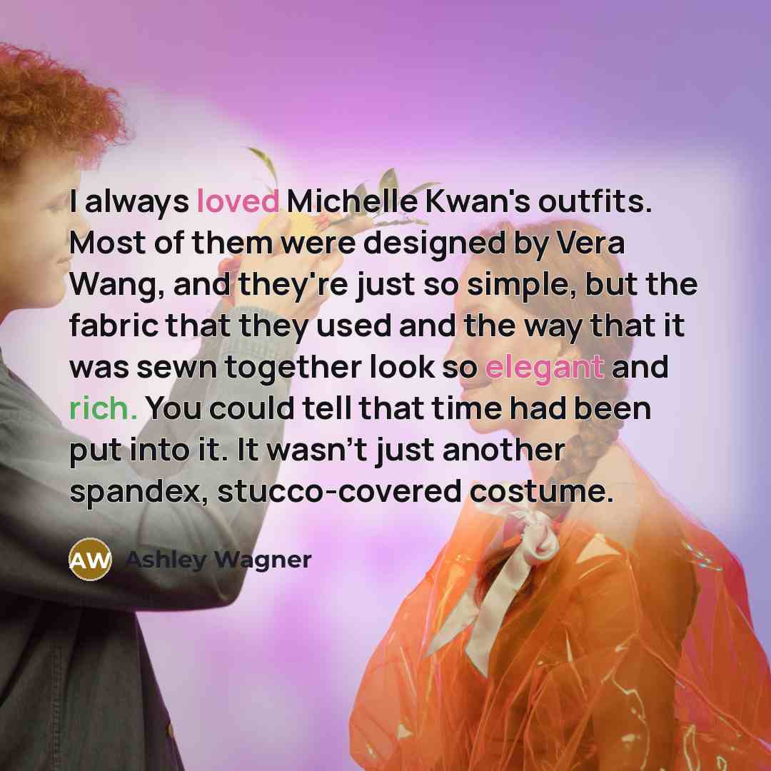 “I always loved Michelle Kwan's outfits. Most of them were designed by Vera Wang, and they're just so simple, but the fabric that they used and the way that it was sewn together look so elegant and rich. You could tell that time had been put into it. It wasn't just another spandex, stucco-covered…” quote by Ashley Wagner