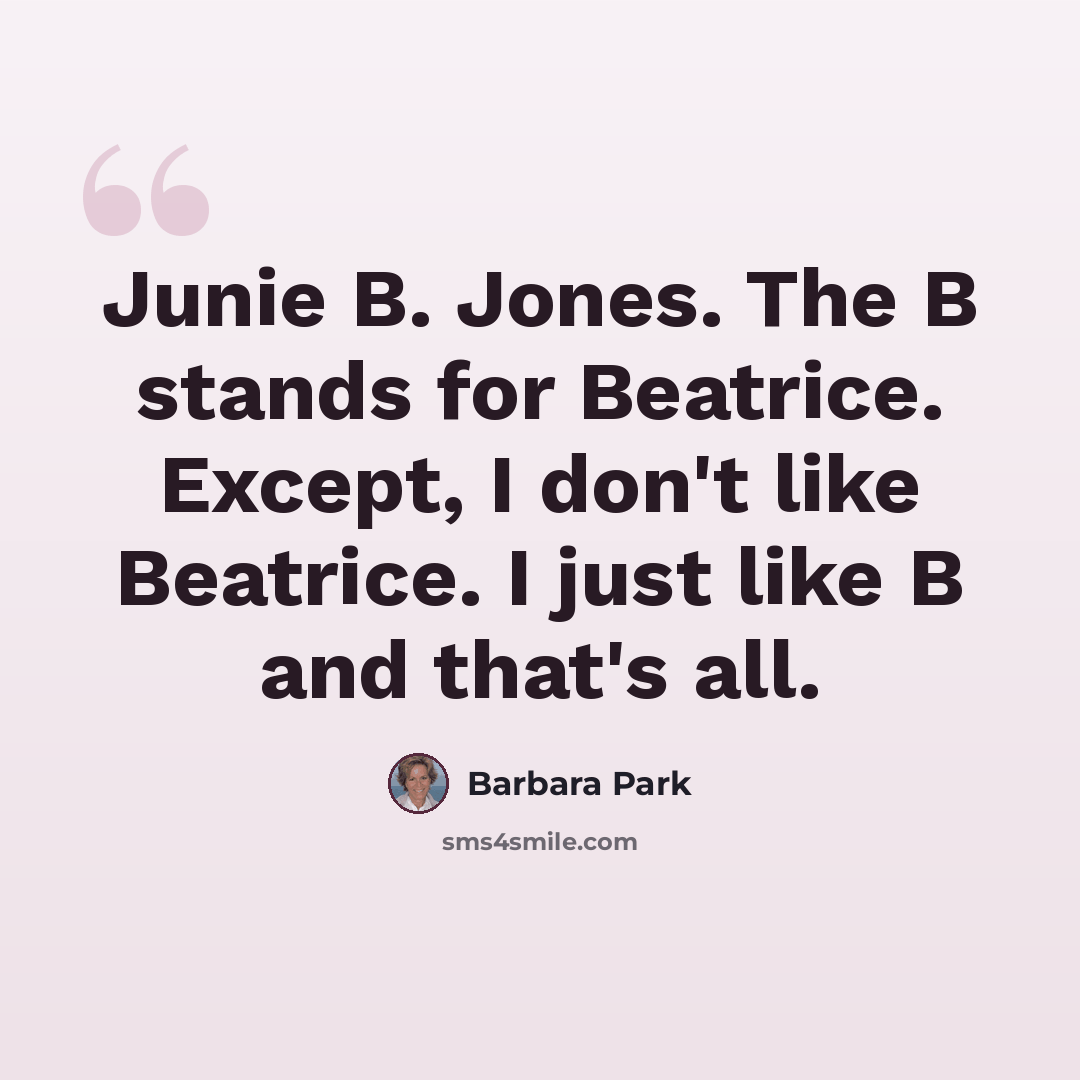 “Junie B. Jones. The B stands for Beatrice. Except, I don't like Beatrice. I just like B and that's all.” quote by Barbara Park