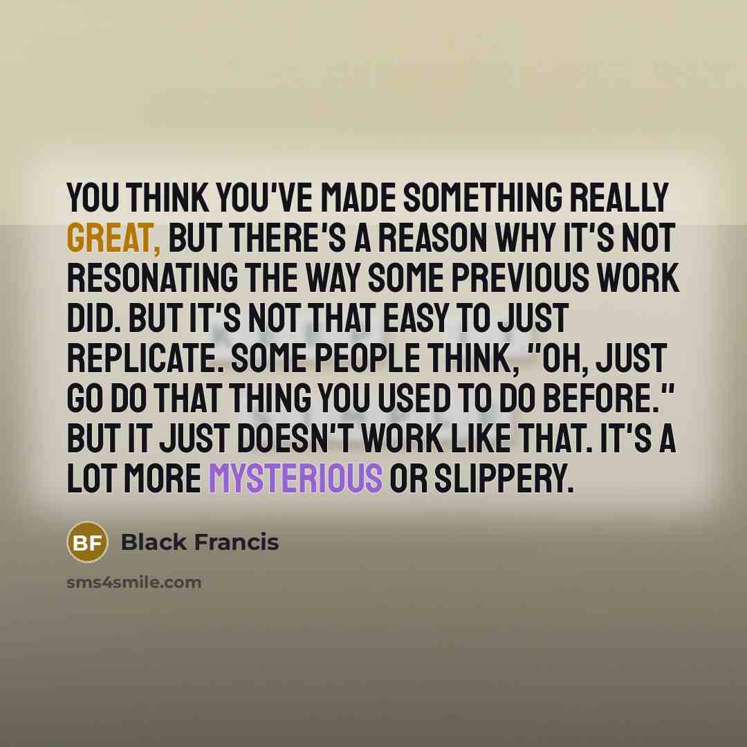 “You think you've made something really great, but there's a reason why it's not resonating the way some previous work did. But it's not that easy to just replicate. Some people think, "Oh, just go do that thing you used to do before." But it just doesn't work like that. It's a lot more mysterious…” quote by Black Francis