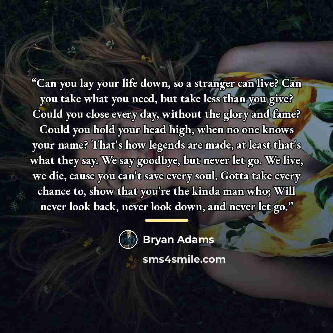 “Can you lay your life down, so a stranger can live? Can you take what you need, but take less than you give? Could you close every day, without the glory and fame? Could you hold your head high, when no one knows your name? That's how legends are made, at least that's what they say. We say…” quote by Bryan Adams