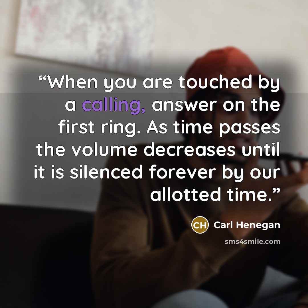 “When you are touched by a calling, answer on the first ring. As time passes the volume decreases until it is silenced forever by our allotted time.” quote by Carl Henegan