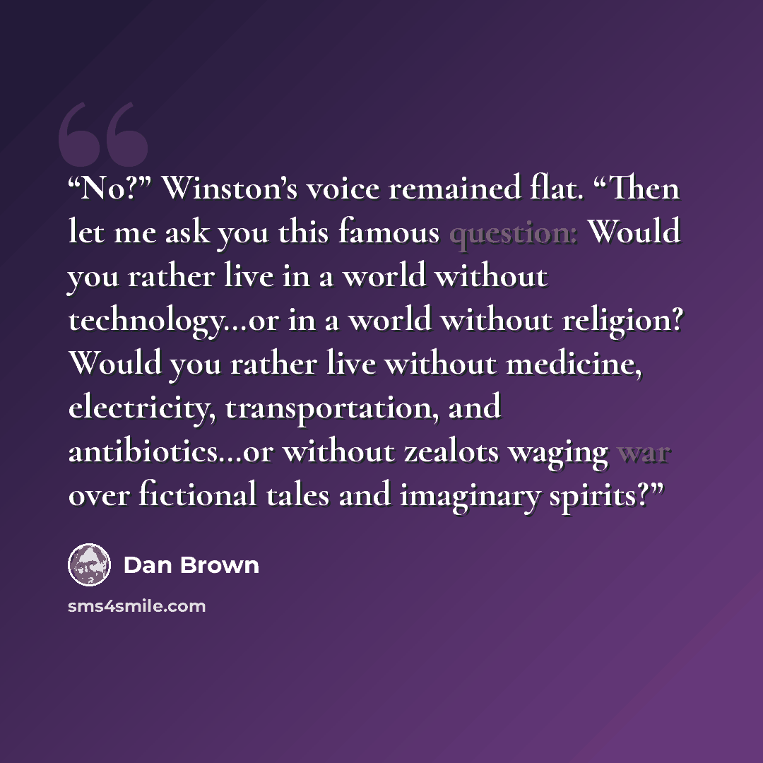 “No?” Winston’s voice remained flat. “Then let me ask you this famous question: Would you rather live in a world without technology…or in a world without religion? Would you rather live without medicine, electricity, transportation, and antibiotics…or without zealots waging war over fictional tales…” quote by Dan Brown