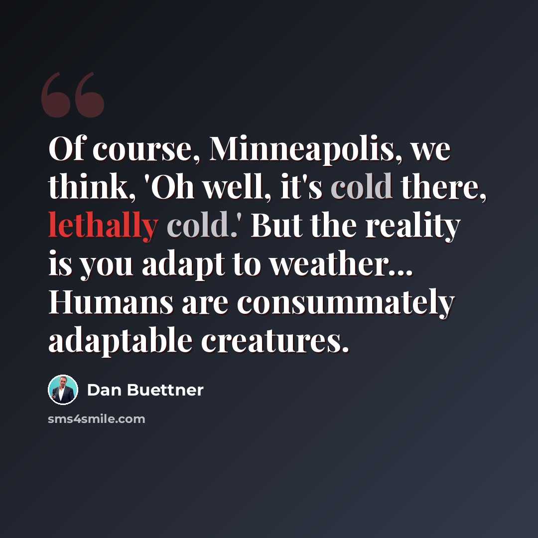 “Of course, Minneapolis, we think, 'Oh well, it's cold there, lethally cold.' But the reality is you adapt to weather... Humans are consummately adaptable creatures.” quote by Dan Buettner