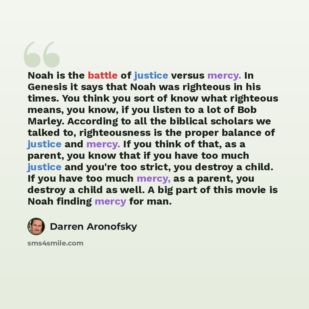 “Noah is the battle of justice versus mercy. In Genesis it says that Noah was righteous in his times. You think you sort of know what righteous means, you know, if you listen to a lot of Bob Marley. According to all the biblical scholars we talked to, righteousness is the proper balance of justice…” quote by Darren Aronofsky
