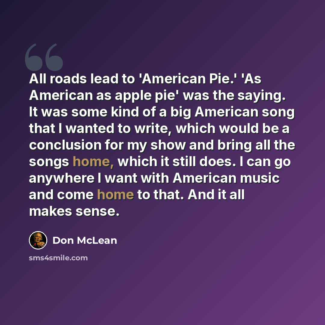 “All roads lead to 'American Pie.' 'As American as apple pie' was the saying. It was some kind of a big American song that I wanted to write, which would be a conclusion for my show and bring all the songs home, which it still does. I can go anywhere I want with American music and come home to…” quote by Don McLean