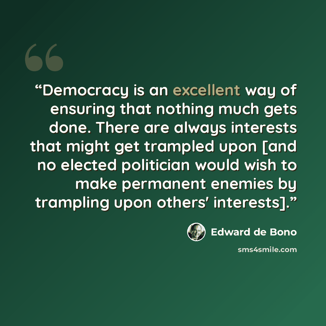 “Democracy is an excellent way of ensuring that nothing much gets done. There are always interests that might get trampled upon [and no elected politician would wish to make permanent enemies by trampling upon others' interests].” quote by Edward De Bono